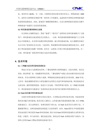 中国互联网络信息中心（CNNIC）

 亿，使用率为 68.9%。另一方面，互联网应用仍以娱乐类应用为主，网络游戏在 2009

 年，是所有互联网娱乐领域中唯一使用率上升的服务，这意味着中国网民对网络游戏的

 热衷程度仍然较高。因此，游戏用户规模的继续增长，以及互联网的娱乐化特征为整个

 网络游戏产业提供了良好的发展基础。

 3.2 网页游戏的媒体影响力加强

   社交网站大规模兴起后，类似“偷菜”“抢车位”这样的社交网页游戏吸引了大批
                    、

 用户，网页游戏形式成为舆论关注的焦点。一方面，网页游戏借助媒体报道扩大了在网

 民心中的影响力。社会资本也抓住网民的热情，涌入网页游戏市场，而大规模的市场行

 为又引来了更高的社会关注度。与此同时，舆论媒体对网页游戏市场的高度关注，也帮

 助了网页游戏的市场推广和营销，甚至在一定程度上有利于网页游戏的投资环境。另一

 方面，网页游戏厂商的各种市场行为也应更加谨慎。



4. 技术环境
 4.1 三网融合成为网页游戏发展机会

   国家正在加大力度推进电信网、广播电视网和互联网的融合，以此为契机，电信运

 营商、移动终端厂商、电视媒体等电信网、广播电视网产业链上的企业都开始布局互联

 网业务。作为互联网的主要收入来源，网络游戏无疑成为最受关注的对象。2010 年初，

 已经有一批电视媒体采用自主研发或联合运营的方式进军网页游戏市场。网页游戏具有

 无需安装、操作简便的优势，更适合于在电视、手机等终端中使用，在三网融合的浪潮

 中，网页游戏很有可能成为广电系和电信系企业布扩展互联网应用的重要切入点。

 4.2 Flash 技术提升网页游戏品质

   目前针对网页游戏开发的专用语言较少，大多数还是以网页技术实现。因此如何将

 现有技术融入网页游戏，使其具备上述特点，已经成为提升游戏体验的关键。对于 HTML

 的游戏而言，其互动性较差，很难实现用户的互动。而 Flash 技术具有互动性丰富、下

 载便捷等特点，为网页游戏的发展创造了良好的条件。此外，Flash 插件在不同浏览器的

 普及也巩固了网页使用 Flash 即时的基础，预计未来 Flash 将使网页游戏的互动性和可玩

 性进一步提升。但与此同时，我们也意识到，国内运用 Flash 高端技术的产品较少，而

 国外已经将 Flash 引擎运用到网页游戏开发中。



                        16
 