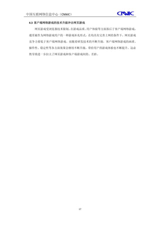 中国互联网络信息中心（CNNIC）

 4.3 客户端网络游戏的技术升级冲击网页游戏

   网页游戏受浏览器技术限制，在游戏品质、用户体验等方面落后于客户端网络游戏，

 通常被作为网络游戏用户的一种游戏补充形式，在均具有完善上网的条件下，网页游戏

 竞争力要低于客户端网络游戏。而随着研发技术的不断升级，客户端网络游戏的画质、

 操作性、稳定性等各方面效果会继续不断升级，带给用户的游戏体验也不断提升。这必

 然导致进一步拉大了网页游戏和客户端游戏间的、差距。




                    17
 