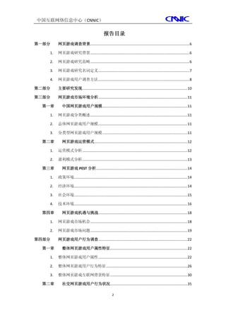 中国互联网络信息中心（CNNIC）

                                                报告目录
第一部分    网页游戏调查背景................................................................................................... 6

   1.   网页游戏研究背景 ................................................................................................... 6

   2.   网页游戏研究范畴 ................................................................................................... 6

   3.   网页游戏研究名词定义 ........................................................................................... 7

   4.   网页游戏用户调查方法 ........................................................................................... 8

第二部分    主要研究发现......................................................................................................... 10

第三部分    网页游戏市场环境分析......................................................................................... 11

 第一章       中国网页游戏用户规模..................................................................................... 11

   1.   网页游戏分类概述 ................................................................................................. 11

   2.   总体网页游戏用户规模 ......................................................................................... 11

   3.   分类型网页游戏用户规模 ..................................................................................... 11

 第二章       网页游戏运营模式............................................................................................. 12

   1.   运营模式分析 ......................................................................................................... 12

   2.   盈利模式分析 ......................................................................................................... 13

 第三章       网页游戏 PEST 分析 ........................................................................................... 14

   1.   政策环境................................................................................................................. 14

   2.   经济环境................................................................................................................. 14

   3.   社会环境................................................................................................................. 15

   4.   技术环境................................................................................................................. 16

 第四章       网页游戏机遇与挑战......................................................................................... 18

   1.   网页游戏市场机会 ................................................................................................. 18

   2.   网页游戏市场问题 ................................................................................................. 19

第四部分    网页游戏用户行为调查......................................................................................... 22

 第一章       整体网页游戏用户属性特征 ............................................................................. 22

   1.   整体网页游戏用户属性 ......................................................................................... 22

   2.   整体网页游戏用户行为特征 ................................................................................. 26

   3.   整体网页游戏互联网背景特征 ............................................................................. 30

 第二章       社交网页游戏用户行为状况 ............................................................................. 35

                                                        2
 