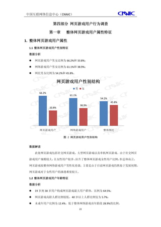 中国互联网络信息中心（CNNIC）

                 第四部分 网页游戏用户行为调查

               第一章       整体网页游戏用户属性特征

1. 整体网页游戏用户属性
 1.1 整体网页游戏用户性别特征

 数据分析

    网页游戏用户男女比例为 66.2%和 33.8%；

    网络游戏用户男女比例为 61.1%和 38.9%；

    网民男女比例为 54.2%和 45.8%。


                       网页游戏用户性别结构
                              男        女
       66.2%
                          61.1%
                                           54.2%
                                                   45.8%
                                  38.9%
               33.8%




       网页游戏用户             网络游戏用户             整体网民

                        图 2 网页游戏用户性别结构


 数据解读

     此处网页游戏包括社交网页游戏、大型网页游戏以及单机网页游戏。由于社交网页

 游戏用户规模较大，且女性用户较多，拉升了整体网页游戏女性用户比例，但总体而言，

 网页游戏较整体网络游戏用户男性化更强，主要是由于目前网页游戏仍然处于发展初期，

 网页游戏对于女性用户的渗透难度较大。

 1.2 整体网页游戏用户年龄特征

 数据分析

    19 岁到 30 岁用户构成网页游戏最大用户群体，比例为 64.5%；

    网页游戏高龄人群比例较低，40 岁以上人群比例仅为 5.7%；

    未成年用户比例为 12.4%，低于整体网络游戏该年龄段 28.9%的比例。
                                  22
 