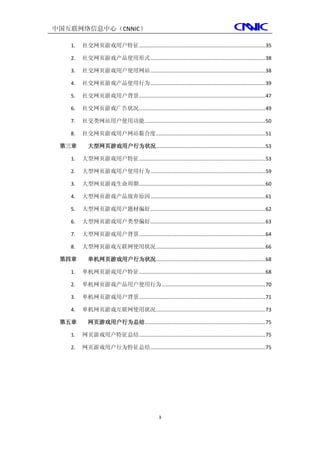 中国互联网络信息中心（CNNIC）

   1.   社交网页游戏用户特征 ......................................................................................... 35

   2.   社交网页游戏产品使用形式 ................................................................................. 38

   3.   社交网页游戏用户使用网站 ................................................................................. 38

   4.   社交网页游戏产品使用行为 ................................................................................. 39

   5.   社交网页游戏用户背景 ......................................................................................... 47

   6.   社交网页游戏广告状况 ......................................................................................... 49

   7.   社交类网站用户使用功能 ..................................................................................... 50

   8.   社交网页游戏用户网站黏合度 ............................................................................. 51

 第三章       大型网页游戏用户行为状况 ............................................................................. 53

   1.   大型网页游戏用户特征 ......................................................................................... 53

   2.   大型网页游戏用户使用行为 ................................................................................. 59

   3.   大型网页游戏生命周期 ......................................................................................... 60

   4.   大型网页游戏产品放弃原因 ................................................................................. 61

   5.   大型网页游戏用户题材偏好 ................................................................................. 62

   6.   大型网页游戏用户类型偏好 ................................................................................. 63

   7.   大型网页游戏用户背景 ......................................................................................... 64

   8.   大型网页游戏互联网使用状况 ............................................................................. 66

 第四章       单机网页游戏用户行为状况 ............................................................................. 68

   1.   单机网页游戏用户特征 ......................................................................................... 68

   2.   单机网页游戏产品用户使用行为 ......................................................................... 70

   3.   单机网页游戏用户背景 ......................................................................................... 71

   4.   单机网页游戏互联网使用状况 ............................................................................. 73

 第五章       网页游戏用户行为总结..................................................................................... 75

   1.   网页游戏用户特征总结 ......................................................................................... 75

   2.   网页游戏用户行为特征总结 ................................................................................. 75




                                                 3
 