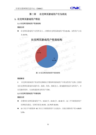 中国互联网络信息中心（CNNIC）

                第二章      社交网页游戏用户行为状况

1. 社交网页游戏用户特征
 1.1 社交网页游戏用户性别结构

 数据分析

    社交网页游戏用户以男性为主，占整体社交网页游戏用户的 65.3%。女性用户占比

     为 34.7%。


                社交网页游戏用户性别结构



                       女
                      34.7%


                                    男
                                   65.3%




                  图 18 社交网页游戏用户性别结构


 数据解读

    社交网页游戏用户的女性比例略高于整体网页游戏用户中的女性用户比例，主要因

 为社交类网页游戏多以抢车位、偷菜、钓鱼、做饭为主，游戏题材更适合女性用户，并

 以其操作简单、互动性强获得女性用户青睐。

 1.2 社交网页游戏用户年龄结构

 数据分析

    在整体社交网页游戏用户中，19-22 岁、23-25 岁、26-30 岁，这三个年龄段的用户

     比例较为接近，比例分别为 24.5%、21.7%和 20.3%；

    15 岁以下年龄段和 40 岁以上年龄段的用户占比较少，分别占整体用户的 4.8%和

     5.3%；




                              35
 