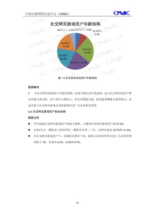 中国互联网络信息中心（CNNIC）


              社交网页游戏用户年龄结构
                  40岁以上, 5.3% 15岁以下, 4.8% 16-18岁,
                                            6.3%


                    31-40岁,
                     17.0%
                                       19-22岁,
                                        24.5%
                   26-30岁,
                    20.3%
                              23-25岁, 21.7%




                  图 19 社交网页游戏用户年龄结构


 数据解读

    从社交网页游戏用户年龄结构看，总体呈现出青年化趋势，这与社交网站的用户群

 具有极大相关性。对于青年人群而言，具有付费能力强、接受新事物能力强等特点，而

 这有助于社交网页游戏自身的盈利以及广告业务的发展等。

 1.3 社交网页游戏用户职业结构

 数据分析

    学生构成社交网页游戏用户的最大群体，占整体社交网页游戏用户的 27.4%；

    企业/公司一般职员与事业单位一般职员分列二三位，比例分别为 19.7%和 11.3%；

    在社交网页游戏用户中，党政机关领导干部、退休人员和农村外出务工人员的比例

     均低于 1%。分别为 0.2%、0.3%和 0.7%。




                                  36
 
