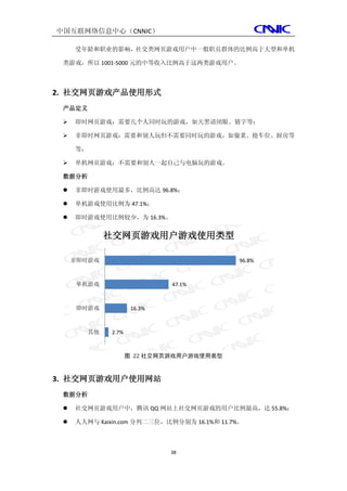 中国互联网络信息中心（CNNIC）

     受年龄和职业的影响，社交类网页游戏用户中一般职员群体的比例高于大型和单机

 类游戏，所以 1001-5000 元的中等收入比例高于这两类游戏用户。



2. 社交网页游戏产品使用形式
 产品定义

    即时网页游戏：需要几个人同时玩的游戏，如天黑请闭眼、猜字等；

    非即时网页游戏：需要和别人玩但不需要同时玩的游戏，如偷菜、抢车位、厨房等

     等；

    单机网页游戏：不需要和别人一起自己与电脑玩的游戏。

 数据分析

    非即时游戏使用最多，比例高达 96.8%；

    单机游戏使用比例为 47.1%；

    即时游戏使用比例较少，为 16.3%。


               社交网页游戏用户游戏使用类型

     非即时游戏                                   96.8%



      单机游戏                     47.1%



      即时游戏             16.3%



          其他   2.7%



                      图 22 社交网页游戏用户游戏使用类型



3. 社交网页游戏用户使用网站
 数据分析

    社交网页游戏用户中，腾讯 QQ 网站上社交网页游戏的用户比例最高，达 55.8%；

    人人网与 Kaixin.com 分列二三位，比例分别为 16.1%和 11.7%。



                               38
 