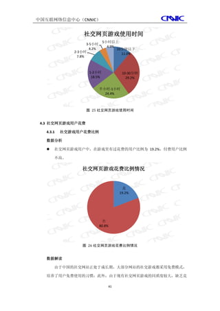中国互联网络信息中心（CNNIC）


                   社交网页游戏使用时间
                               5小时以上
                     3-5小时
                                 4.9%
                       4.2%           10分钟以下
              2-3小时
                                        11.0%
                7.8%



                      1-2小时             10-30分钟
                       18.5%              29.2%


                              半小时-1小时
                                24.4%



                    图 25 社交网页游戏使用时间


 4.3 社交网页游戏用户花费

   4.3.1   社交游戏用户花费比例

   数据分析

      社交网页游戏用户中，在游戏里有过花费的用户比例为 19.2%，付费用户比例

       不高。

                  社交网页游戏花费比例情况


                                        是
                                       19.2%




                               否
                              80.8%




                  图 26 社交网页游戏花费比例情况


   数据解读

       由于中国的社交网站正处于成长期，大部分网站的社交游戏都采用免费模式，

   培养了用户免费使用的习惯；此外，由于现有社交网页游戏的同质度较大，缺乏竞

                                  41
 
