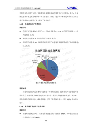中国互联网络信息中心（CNNIC）

  争优势来吸引用户付费，导致整体社交网页游戏的付费用户比例较低；最后，社交

  网页游戏并不是社交网站唯一的主营服务，因此，对于大多数社交网站而言并没有

  建立完整的付费渠道，极大限制了盈利能力。

  4.3.2   社交游戏用户花费状况

  数据分析

     在社交网页游戏的付费用户中，平均每月花费在 11-50 元的用户比例最大，所

      占比例达 43.9%；

     平均每月花费在 10 元以下的用户比例为 36.4%；

     平均每月花费在 501 元以上的高消费用户占整体社交网页游戏用户的比例最低，

      仅占 0.5%；


                    社交网页游戏花费状况
                    101-200元
                      5.9%   201-500元
                               3.2%      501元以上
                                            0.5%
                 51-100元
                  10.2%

                                         10元以下
                                           36.4%



                           11-50元
                            43.9%


                     图 27 社交网页游戏花费状况


  数据解读

      社交网页游戏的高花费用户比例低于大型网页游戏，这和社交网页游戏的内容

  设计有关。目前的社交网页游戏主要以抢车位、偷菜之类的休闲游戏为主，和策略、

  角色扮演类的游戏相比，成长性较弱，可用于收费的点较少，用户 ARPU 值也相对

  较小。

  4.3.3   社交网页游戏用户花费意愿

  数据分析

     社交网页游戏用户中，未来有付费意愿的用户比例为 39.1%，其中表示肯定会

      付费的用户比例为 4.6%；
                                    42
 