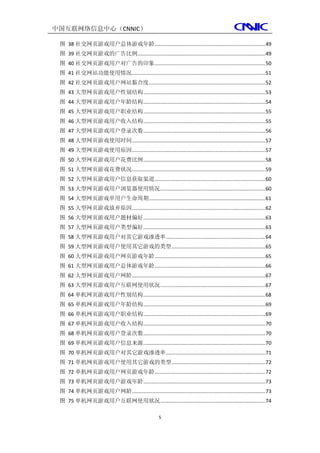 中国互联网络信息中心（CNNIC）

 图 38 社交网页游戏用户总体游戏年龄 .............................................................................. 49
 图 39 社交网页游戏的广告比例 .......................................................................................... 49
 图 40 社交网页游戏用户对广告的印象 .............................................................................. 50
 图 41 社交网站功能使用情况 .............................................................................................. 51
 图 42 社交网页游戏用户网站黏合度 .................................................................................. 52
 图 43 大型网页游戏用户性别结构 ...................................................................................... 53
 图 44 大型网页游戏用户年龄结构 ...................................................................................... 54
 图 45 大型网页游戏用户职业结构 ...................................................................................... 55
 图 46 大型网页游戏用户收入结构 ...................................................................................... 55
 图 47 大型网页游戏用户登录次数 ...................................................................................... 56
 图 48 大型网页游戏使用时间 .............................................................................................. 57
 图 49 大型网页游戏使用原因 .............................................................................................. 57
 图 50 大型网页游戏用户花费比例 ...................................................................................... 58
 图 51 大型网页游戏花费状况 .............................................................................................. 59
 图 52 大型网页游戏用户信息获取渠道 .............................................................................. 60
 图 53 大型网页游戏用户浏览器使用情况 .......................................................................... 60
 图 54 大型网页游戏单用户生命周期 .................................................................................. 61
 图 55 大型网页游戏放弃原因 .............................................................................................. 62
 图 56 大型网页游戏用户题材偏好 ...................................................................................... 63
 图 57 大型网页游戏用户类型偏好 ...................................................................................... 63
 图 58 大型网页游戏用户对其它游戏渗透率 ...................................................................... 64
 图 59 大型网页游戏用户使用其它游戏的类型 .................................................................. 65
 图 60 大型网页游戏用户网页游戏年龄 .............................................................................. 65
 图 61 大型网页游戏用户总体游戏年龄 .............................................................................. 66
 图 62 大型网页游戏用户网龄 .............................................................................................. 67
 图 63 大型网页游戏用户互联网使用状况 .......................................................................... 67
 图 64 单机网页游戏用户性别结构 ...................................................................................... 68
 图 65 单机网页游戏用户年龄结构 ...................................................................................... 69
 图 66 单机网页游戏用户职业结构 ...................................................................................... 69
 图 67 单机网页游戏用户收入结构 ...................................................................................... 70
 图 68 单机网页游戏用户登录次数 ...................................................................................... 70
 图 69 单机网页游戏用户信息来源 ...................................................................................... 70
 图 70 单机网页游戏用户对其它游戏渗透率 ...................................................................... 71
 图 71 单机网页游戏用户使用其它游戏的类型 .................................................................. 72
 图 72 单机网页游戏用户网页游戏年龄 .............................................................................. 72
 图 73 单机网页游戏用户游戏年龄 ...................................................................................... 73
 图 74 单机网页游戏用户网龄 .............................................................................................. 73
 图 75 单机网页游戏用户互联网使用状况 .......................................................................... 74

                                                     5
 