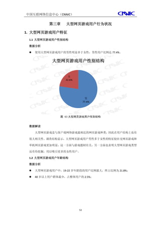 中国互联网络信息中心（CNNIC）

           第三章    大型网页游戏用户行为状况

1. 大型网页游戏用户特征
 1.1 大型网页游戏用户性别结构

 数据分析

    使用大型网页游戏用户的男性明显多于女性，男性用户比例达 77.4%。


            大型网页游戏用户性别结构


                   女
                  22.6%




                                男
                               77.4%




               图 43 大型网页游戏用户性别结构


 数据解读

     大型网页游戏是与客户端网络游戏最相近的网页游戏种类，因此在用户结构上也有

 很大相关性。调查结构显示，大型网页游戏用户男性多于女性的特征较社交网页游戏和

 单机网页游戏更加明显，这一方面与游戏题材有关，另一方面也表明大型网页游戏类型

 还有待挖掘，用以吸引更多的女性用户。

 1.2 大型网页游戏用户年龄结构

 数据分析

    大型网页游戏用户中，19-22 岁年龄段的用户比例最大，所占比例为 21.8%；

    40 岁以上用户群体最少，占整体用户的 2.5%；




                          53
 