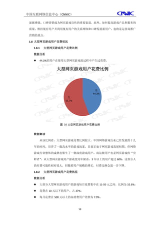 中国互联网络信息中心（CNNIC）

 逐渐增强，口碑营销成为网页游戏宣传的重要渠道。此外，如何提高游戏产品和服务的

 质量，维持现有用户并利用现有用户的关系网络和口碑发展新用户，也将是运营商推广

 营销的重点。

 1.8 大型网页游戏用户花费状况

  1.8.1   大型网页游戏用户花费比例

  数据分析

     44.3%的用户在使用大型网页游戏的过程中产生过花费。


              大型网页游戏用户花费比例



                               是
                              44.3%
                  否
                 55.7%




               图 50 大型网页游戏用户花费比例


  数据解读

      从该比例看，大型网页游戏付费比例较大。中国网络游戏行业已经发展的十几

  年的时间，培养了一批高水平的游戏玩家，目前正处于网页游戏发展初期，但网络

  游戏行业整体的成熟也催生了一批深度游戏用户，而这批用户也是网页游戏的“尝

  鲜者”，从大型网页游戏用户游戏使用年限看，3 年以上的用户超过 60%，这部分人

  的付费可能性相对较大，但随着用户规模的增长，付费比例会进一步下降。

  1.8.2   大型网页游戏用户花费状况

  数据分析

     大部分大型网页游戏用户的游戏每月花费集中在 11-50 元之间，比例为 32.6%；

     花费在 10 元以下的用户，占 27%；

     每月花费在 500 元以上的高消费用户比例为 7.9%。



                         58
 