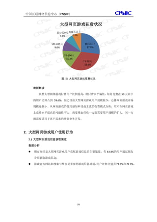 中国互联网络信息中心（CNNIC）


                 大型网页游戏花费状况
               201-500元 501元以上
                 7.3%      7.9%


            101-200元                   10元以下
              9.0%                       27.0%


                       51-100元
                        16.3%
                                      11-50元
                                       32.6%




                   图 51 大型网页游戏花费状况


     数据解读

       虽然大型网络游戏付费用户比例较高，但付费水平偏低，每月花费在 50 元以下

     的用户比例占到 59.6%，加之目前大型网页游戏用户规模较少，总体网页游戏市场

     规模还偏小。从网页游戏的使用感知和目前主流的收费模式分析，用户在网页游戏

     上花费水平提高的可能性不大，而要增加营收一方面需要用户规模的扩大，另一方

     面需要适用于客户需求的增值业务开发。



2. 大型网页游戏用户使用行为
 2.1 大型网页游戏信息获取渠道

 数据分析

    朋友介绍是大型网页游戏用户获取游戏信息的主要渠道，有 83.8%的用户通过朋友

     介绍获取游戏信息；

                          用户比例分别为 73.9%和 72.9%。
     游戏官方网站和搜索引擎也是重要的游戏信息通道，




                                 59
 