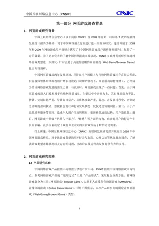 中国互联网络信息中心（CNNIC）

                第一部分 网页游戏调查背景
1. 网页游戏研究背景
    中国互联网络信息中心（以下简称 CNNIC）自 2008 年开始，以每年 2 次的互联网

 发展统计报告为基础，对于中国网络游戏行业进行进一步细分研究，连续开展了 2008

 年和 2009 年网络游戏用户调研并撰写了《中国网络游戏用户调研分析报告》
                                     ，取得了一

 定的效果。为了更加完善的了解中国网络游戏市场状况，CNNIC 互联网发展研究部将网

 络游戏类型进一步细化，针对正处于高速发展期的网页游戏（Web Game/Browser Game）

 做出专项调研。

    中国网页游戏近两年发展迅速，尽管 在用户规模上与传统网络游戏还存在很大差距，

 但在我国整体网络游戏用户增长速度趋于放缓的情况下，网页游戏却持续增长，已经成

 为带动网络游戏发展的新生力量。与此同时，网页游戏出现了一些问题：首先，由于网

 页游戏的进入门槛相对于传统网络游戏低，主要以中小企业为主，其自身原创力不足，

 抄袭、复制问题严重，导致盲目量产、同质化现象严重；其次，在发展过程中，企业缺

 乏清晰的盈利模式，忽视社会责任和行业发展状况，仅仅考虑短期利益；第三，由于产

 品品质和服务等原因，造成个人用户生命周期短，更新换代速度过快，用户黏性低；最

 后，网页游戏中类似“色情”“暴力”“赌博”等方面的内容，也会对用户的行为产生
              、   、

 负面影响，众多因素决定了政府和企业对网页游戏市场了解的迫切需求。

    综上所述，中国互联网络信息中心（CNNIC）互联网发展研究部开展此次 2010 年中

 国网页游戏研究，对于该游戏类型的用户行为与态度、心理认知等状况做出调查，了解

 该游戏类型市场状况以及存在的问题，为政府以及运营商发展提供有力的支持。



2. 网页游戏研究范畴
 2.1 产品研究范畴

    中国网络游戏产品按照不同维度分类也有所不同；CNNIC 按照中国网络游戏市场特

 点，参考网络游戏产品的“使用方式”以及“产品形式”，采取复合分类方法，将网络

 游戏划分为三类：网页游戏（Browser Game） 大型多人在线角色扮演游戏
                          、             （MMORPG）
                                               、

 在线休闲游戏（Online Casual Game）
                          ，详见下图所示；本次产品研究范畴限定在网页游

 戏（Web Game/Browser Game）类型。



                               6
 