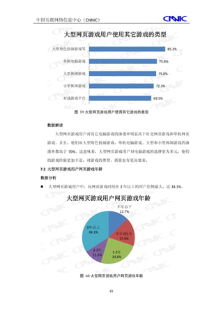 中国互联网络信息中心（CNNIC）


            大型网页游戏用户使用其它游戏的类型

      大型角色扮演游戏等                                       85.2%


            单机电脑游戏                              75.8%


            大型休闲游戏                             75.0%


            小型休闲游戏                            72.3%


            对战游戏平台                           69.5%


              图 59 大型网页游戏用户使用其它游戏的类型


     数据解读

       大型网页游戏用户对其它电脑游戏的渗透率明显高于社交网页游戏和单机网页

     游戏。并且，他们对大型角色扮演游戏、单机电脑游戏、大型和小型休闲游戏的渗

     透率都高于 70%。这意味着，大型网页游戏用户对电脑游戏的选择更为多元，他们

     的游戏经验更加丰富，对游戏的类型、质量也有更高要求。

 7.2 大型网页游戏用户网页游戏年龄

 数据分析

    大型网页游戏用户中，玩网页游戏时间在 3 年以上的用户比例最大，达 34.1%。


            大型网页游戏用户网页游戏年龄
                                    半年以下
                                     12.7%



                     3年以上
                      34.1%         半年到1年
                                     17.4%


                       2-3年
                                1-2年
                       11.2%
                                24.6%




                图 60 大型网页游戏用户网页游戏年龄



                               65
 