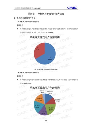 中国互联网络信息中心（CNNIC）

             第四章        单机网页游戏用户行为状况
1. 单机网页游戏用户特征
 1.1 单机网页游戏用户性别结构

 数据分析

    单机网页游戏用户的性别比例接近整体网页游戏用户的性别结构。单机网页游戏的

     男性用户比例为 66.6%，女性用户比例为 33.4%。


               单机网页游戏用户性别结构



                       女
                      33.4%



                                          男
                                         66.6%




                     图 64 单机网页游戏用户性别结构
 1.2 单机网页游戏用户年龄结构

 数据分析

    单机网页游戏的用户主要集中在 19-22 岁和 26-30 岁这两个年龄段，用户比例分别

     为 21.4%和 20%。

               单机网页游戏用户年龄结构
                              40岁以上 15岁以下
                                4.0%  13.5%


                        31-40岁
                         15.3%                    16-18岁
                                                   10.8%

                     26-30岁
                      20.0%              19-22岁
                                          21.4%
                               23-25岁
                                15.0%



                                    68
 