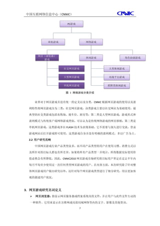 中国互联网络信息中心（CNNIC）




                 图 1 网络游戏分类介绍


      业界对于网页游戏并没有统一的定义以及分类，CNNIC 根据网页游戏的使用以及盈

 利特性将网页游戏分为三类：社交网页游戏，该类游戏主要以社交网站为基础使用，最

 典型的社交类游戏包括农牧场、抢车位、厨房等；第二类是大型网页游戏，游戏形式和

 盈利模式与传统客户端网络游戏类似，可以认为是传统网络游戏的网页移植；第三类是

 单机网页游戏，这类游戏多以 FLASH 技术为表现基础，它不需要与别人进行交流，登录

 游戏网站后打开游戏即可使用，这类游戏自身并没有明确的盈利模式，多以广告为主。

 2.2 用户研究范畴

      中国网页游戏行业产品类型众多，而不同产品类型的用户在使用习惯、消费方式以

 及所针对的目标人群也有所差异，如果将所有产品类型一并统计，所得数据实际使用价

 值必然会有所降低，因此，CNNIC2010 网页游戏市场研究将目标用户界定在过去半年内

 每月平均至少使用过一次任何类型网页游戏的用户。在内容方面，本次研究除了针对整

 体网页游戏用户做出研究以外，还针对每个网页游戏类型进行了细分研究，用以更加客

 观的描述用户状况。



3. 网页游戏研究名词定义
     网页浏览器：指显示网页服务器或档案系统内的文件，并让用户与此些文件互动的

  一种软件。它用来显示在万维网或局部局域网络等内的文字、影像及其他资讯。
                       7
 