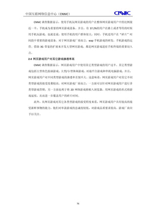中国互联网络信息中心（CNNIC）

   CNNIC 调查数据显示，使用手机玩网页游戏的用户在整体网页游戏用户中的比例接

 近一半，手机成为重要的网页游戏设备。并且，有 37.2%的用户在路上或者等待的时候

 用手机玩游戏。也就是说，使用手机的用户群体很大，同时，手机是用户在“碎片”时

 间段中重要的游戏设备。对于网页游戏厂商而言，wap 手机游戏的研发，手机游戏的运

 营、借助 3G 带宽的扩展来开发大型网页游戏，都是网页游戏进驻手机终端的重要切入

 点。

 2.4 网页游戏用户对其它游戏渗透率高

   CNNIC 调查数据显示，网页游戏用户中使用其它类型游戏的用户过半。其它类型游

 戏包括大型角色扮演游戏、大型/小型休闲游戏、对战平台游戏和单机电脑游戏。并且，

 网页游戏用户对不同类型游戏的渗透率差别不大。这意味着，网页游戏用户对其它不同

 类型游戏的接受度都较高。对网页游戏厂商而言，一方面可以针对网页游戏用户进行多

 类型游戏营销，另一方面也利于将 2D 网络游戏移植入浏览器，用网页游戏的形式将游

 戏延续，从而进一步覆盖用户的碎片时间。

   此外，从网页游戏对其它各类型游戏的接受程度来看，网页游戏用户具有较高的接

 受新鲜事物的能力，他们对单款游戏的忠诚度较低，对游戏品质要求较高。游戏厂商应

 予以关注。




                       76
 