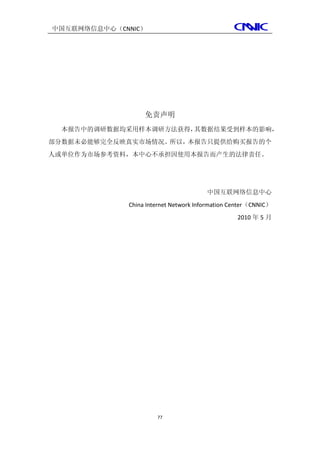 中国互联网络信息中心（CNNIC）




                  免责声明
  本报告中的调研数据均采用样本调研方法获得，其数据结果受到样本的影响，
部分数据未必能够完全反映真实市场情况。所以，本报告只提供给购买报告的个
人或单位作为市场参考资料，本中心不承担因使用本报告而产生的法律责任。




                                       中国互联网络信息中心
             China Internet Network Information Center（CNNIC）
                                                 2010 年 5 月




                      77
 
