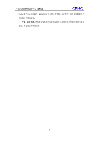中国互联网络信息中心（CNNIC）

 因此，除了电话访问以外，CNNIC 也研究大量二手资料，并在报告中结合调研数据给予

 相应的分析以及建议；

    专家、企业 访谈：CNNIC 对与典型网页游戏运营商以及政府相关职能管理部门进行

 走访，确定报告的研究内容；




                      9
 