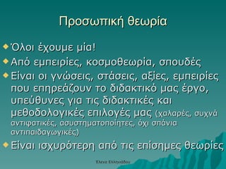 Προσωπική θεωρία Όλοι έχουμε μία! Από εμπειρίες, κοσμοθεωρία, σπουδές Είναι οι γνώσεις, στάσεις, αξίες, εμπειρίες που επηρεάζουν το διδακτικό μας έργο, υπεύθυνες για τις διδακτικές και μεθοδολογικές επιλογές μας  (χαλαρές, συχνά αντιφατικές, ασυστηματοποίητες, όχι σπάνια αντιπαιδαγωγικές) Είναι ισχυρότερη από τις επίσημες θεωρίες Έλενα Ελληνιάδου 