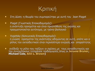 Κριτική Στη Δύση: η θεωρία του συμπορεύτηκε με αυτή του  Jean Piaget Piaget  (Γνωστικός Εποικοδομισμός):  η ανάπτυξη προηγείται και είναι προϋπόθεση της γνώσης και  πραγματοποιείται αυτόνομα, με τρόπο βιολογικό Vygotsky  (Κοινωνικός Εποικοδομισμός):  η γνώση  προηγείται της ανάπτυξης οδηγώντας σε αυτή, οπότε και ο  ρόλος του εκπαιδευτικού είναι περισσότερο ενεργός και  απαραίτητος  ανέδειξε το ρόλο που παίζουν οι σχέσεις με  τους εκπαιδευτικούς και του συνομήλικους  ( επηρέασε παιδαγωγούς όπως οι  Jerome Bruner , Michael Cole,  Ann L. Brown ) Έλενα Ελληνιάδου 