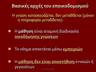 Βασικές αρχές του εποικοδομισμού Η γνώση κατασκευάζεται, δεν μεταδίδεται (μόνον η πληροφορία μεταδίδεται).   Η  μάθηση  είναι ατομική διαδικασία  οικοδόμησης γνώσεων Το νόημα αποκτάται μέσω  εμπειριών Η  μάθηση δεν είναι αποστήθιση  εννοιών ή γεγονότων  Έλενα Ελληνιάδου 