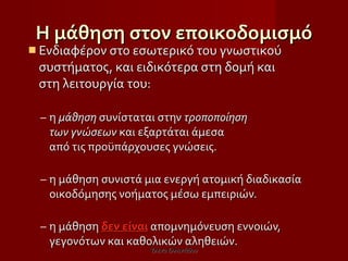 Η μάθηση στον εποικοδομισμό Ενδιαφέρον στο εσωτερικό του γνωστικού συστήματος, και ειδικότερα στη δομή και  στη λειτουργία του:  η  μάθηση  συνίσταται στην  τροποποίηση  των γνώσεων  και εξαρτάται άμεσα  από τις προϋπάρχουσες γνώσεις.  η μάθηση συνιστά μια ενεργή ατομική διαδικασία οικοδόμησης νοήματος μέσω εμπειριών.   η μάθηση  δεν είναι  απομνημόνευση εννοιών, γεγονότων και καθολικών αληθειών .   Έλενα Ελληνιάδου 