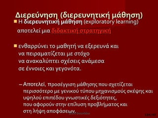 Διερεύνηση   (διερευνητική μάθηση) H  διερευνητική μάθηση  (exploratory learning)  αποτελεί μια  διδακτική στρατηγική   ενθαρρύνει το μαθητή να εξερευνά και  να πειραματίζεται με στόχο να ανακαλύπτει σχέσεις ανάμεσα  σε έννοιες και γεγονότα.  Αποτελεί, π ροσέγγιση μάθησης που σχετίζεται περισσότερο με γενικού τύπου μηχανισμούς σκέψης και υψηλού επιπέδου γνωστικές δεξιότητες,  που αφορούν στην επίλυση προβλήματος και  στη λήψη αποφάσεων. Έλενα Ελληνιάδου /43 