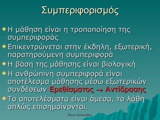 Συμπεριφορισμός Η μάθηση είναι η τροποποίηση της συμπεριφοράς Επικεντρώνεται στην έκδηλη, εξωτερική, παρατηρούμενη συμπεριφορά Η βάση της μάθησης είναι βιολογική Η ανθρώπινη συμπεριφορά είναι αποτέλεσμα μάθησης μέσω εξωτερικών συνδέσεων  Ερεθίσματος    Αντίδρασης Τα αποτελέσματα είναι άμεσα, τα λάθη απλώς επισημαίνονται. Έλενα Ελληνιάδου 