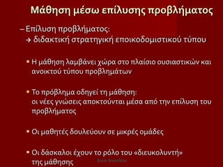 Μάθηση μέσω επίλυσης προβλήματος Επίλυση προβλήματος:    διδακτική στρατηγική εποικοδομιστικού τύπου Η μάθηση λαμβάνει χώρα στο πλαίσιο ουσιαστικών και ανοικτού τύπου προβλημάτων Το πρόβλημα οδηγεί τη μάθηση:  οι νέες γνώσεις αποκτούνται μέσα από την επίλυση του προβλήματος Οι μαθητές δουλεύουν σε μικρές ομάδες Οι δάσκαλοι έχουν το ρόλο του «διευκολυντή»  της μάθησης Έλενα Ελληνιάδου 