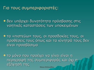 Για τους συμπεριφοριστές: δεν υπάρχει δυνατότητα πρόσβασης στις νοητικές καταστάσεις των υποκειμένων τα «πιστεύω» τους, οι προσδοκίες τους, οι προθέσεις τους όπως και τα κίνητρά τους δεν είναι προσβάσιμα το μόνο που προέχει να γίνει είναι η περιγραφή της συμπεριφοράς και όχι η εξήγησή της   Έλενα Ελληνιάδου 