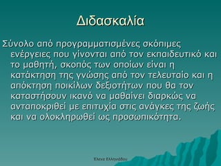 Διδασκαλία Σύνολο από προγραμματισμένες σκόπιμες ενέργειες που γίνονται από τον εκπαιδευτικό και το μαθητή, σκοπός των οποίων είναι η κατάκτηση της γνώσης από τον τελευταίο και η απόκτηση ποικίλων δεξιοτήτων που θα τον καταστήσουν ικανό να μαθαίνει διαρκώς να ανταποκριθεί με επιτυχία στις ανάγκες της ζωής και να ολοκληρωθεί ως προσωπικότητα. Έλενα Ελληνιάδου 