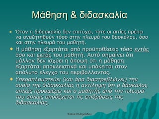 Μάθηση & διδασκαλία Όταν η διδασκαλία δεν επιτύχει, τότε οι αιτίες πρέπει να αναζητηθούν τόσο στην πλευρά του δασκάλου, όσο και στην πλευρά του μαθητή.  Η μάθηση εξαρτάται από προϋποθέσεις τόσο  εντός  όσο και  εκτός  του μαθητή. Αυτό σημαίνει ότι μάλλον δεν ισχύει η άποψη ότι η μάθηση εξαρτάται αποκλειστικά και υπόκειται στον απόλυτο έλεγχο του περιβάλλοντος. Υπεραπλουστεύει (και άρα διαστρεβλώνει) την ουσία της διδασκαλίας η αντίληψη ότι ο δάσκαλος απλώς προσφέρει και ο μαθητής από την πλευρά του απλώς αποδέχεται τις επιδράσεις της διδασκαλίας . Έλενα Ελληνιάδου 