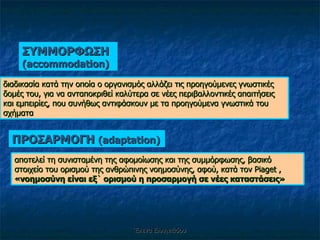 Έλενα Ελληνιάδου ΣΥΜΜΟΡΦΩΣΗ  ( accommodation) διαδικασία κατά την οποία ο οργανισμός αλλάζει τις προηγούμενες γνωστικές δομές του, για να ανταποκριθεί καλύτερα σε νέες περιβαλλοντικές απαιτήσεις και εμπειρίες, που συνήθως αντιφάσκουν με τα προηγούμενα γνωστικά του σχήματα ΠΡΟΣΑΡΜΟΓΗ  ( adaptation) αποτελεί τη συνισταμένη της αφομοίωσης και της συμμόρφωσης, βασικό στοιχείο του ορισμού της ανθρώπινης νοημοσύνης, αφού, κατά τον  Piaget  ,  «νοημοσύνη είναι εξ` ορισμού η προσαρμογή σε νέες καταστάσεις» 