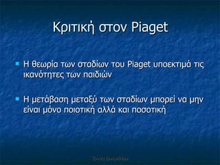Κριτική στον  Piaget Η θεωρία των σταδίων του  Piaget  υποεκτιμά τις ικανότητες των παιδιών Η μετάβαση μεταξύ των σταδίων μπορεί να μην είναι μόνο ποιοτική αλλά και ποσοτική Έλενα Ελληνιάδου 