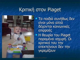 Κριτική στον  Piaget Τα παιδιά συνήθως δεν είναι μόνα αλλά δέχονται κοινωνικές επιρροές  Η θεωρία του  Piaget  παραμένει ισχυρή. Οι κριτικοί του την επεκτείνουν δεν την γκρεμίζουν  Έλενα Ελληνιάδου 