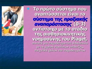 Το πρώτο σύστημα που αναπτύσσεται είναι το  σύστημα της  πραξιακής αναπαράστασης ,  (0-3)  αντίστοιχο με το στάδιο της αισθησιοκινητικής νοημοσύνης του Piaget,  συνιστά μια παραδειγματική διδασκαλία με τη χρήση προτύπων επίδειξης, παιχνίδια ρόλων και παραδειγμάτων 