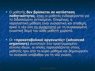 Ο μαθητής  δεν βρίσκεται σε κατάσταση παθητικότητας ,  όταν  οι μαθητές ενδιαφέρονται για το διδασκόμενο αντικείμενο. Επομένως, η παραληπτική μάθηση είναι ουσιαστική και σταθερή, αρκεί η νέα ύλη  να συσχετιστεί  με τη συγκεκριμένη γνωστική δομή του κάθε μαθητή χωριστά. Οι  «προκαταβολικοί οργανωτές» ( advanced organizers)   συνιστούν ένα προετοιμασμένο σύνολο ιδεών, οι οποίες παρουσιάζονται στους   μαθητές πριν από το κύριο μάθημα και δημιουργούν το αναγκαίο υπόβαθρο   για τη νέα γνώση. Έλενα Ελληνιάδου 