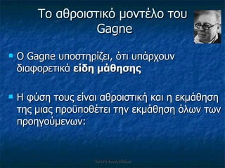 Ο Gagn e  υποστηρίζει, ότι υπάρχουν διαφορετικά  είδη μάθησης Η φύση τους είναι αθροιστική και η εκμάθηση της μιας προϋποθέτει την εκμάθηση όλων των προηγούμενων: Το αθροιστικό μοντέλο του  Gagne Έλενα Ελληνιάδου 