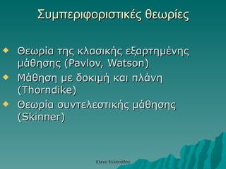 Συμπεριφοριστικές θεωρίες Θεωρία της κλασικής εξαρτημένης μάθησης (Pavlov, Watson) Μάθηση με δοκιμή και πλάνη (Thorndike) Θεωρία συντελεστικής μάθησης (Skinner) Έλενα Ελληνιάδου 