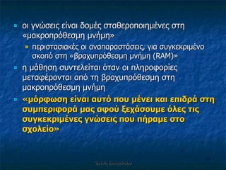 οι γνώσεις είναι δομές σταθεροποιημένες στη «μακροπρόθεσμη μνήμη» περιστασιακές οι αναπαραστάσεις, για συγκεκριμένο σκοπό στη «βραχυπρόθεσμη μνήμη ( RAM )» η μάθηση συντελείται όταν οι πληροφορίες μεταφέρονται από τη βραχυπρόθεσμη στη μακροπρόθεσμη μνήμη «μόρφωση είναι αυτό που μένει και επιδρά στη συμπεριφορά μας αφού ξεχάσουμε όλες τις συγκεκριμένες γνώσεις που πήραμε στο σχολείο» Έλενα Ελληνιάδου 