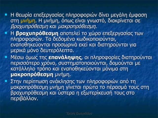 Η θεωρία επεξεργασίας πληροφοριών δίνει μεγάλη έμφαση στη  μνήμη . Η μνήμη, όπως είναι γνωστό, διακρίνεται σε  βραχυπρόθεσμη  και  μακροπρόθεσμη .  Η  βραχυπρόθεσμη  αποτελεί το χώρο επεξεργασίας των πληροφοριών. Τα δεδομένα κωδικοποιούνται, εναποθηκεύονται προσωρινά εκεί και διατηρούνται για μερικά μόνο δευτερόλεπτα.  Μέσω όμως της  επανάληψης , οι πληροφορίες διατηρούνται περισσότερο χρόνο, συστηματοποιούνται, δομούνται με κατάλληλο τρόπο και εναποθηκεύονται μόνιμα στη  μακροπρόθεσμη  μνήμη.  Στην περίπτωση ανάκλησης των πληροφοριών από τη μακροπρόθεσμη μνήμη γίνεται πρώτα το πέρασμά τους στη βραχυπρόθεσμη και ύστερα η εξωτερίκευσή τους στο περιβάλλον.  Έλενα Ελληνιάδου 