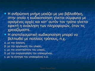 Η ανθρώπινη μνήμη μοιάζει με μια βιβλιοθήκη, στην οποία η κωδικοποίηση γίνεται σύμφωνα με ορισμένες αρχές και κατ’ αυτόν τον τρόπο γίνεται εφικτή η ανάκληση των πληροφοριών, όταν τις χρειαζόμαστε.  Η αποτελεσματική κωδικοποίηση μπορεί να βελτιωθεί με πολλούς τρόπους, π.χ.  α. με την άσκηση,  β. με την οργάνωση του υλικού,  γ. με την εποπτικότητα του υλικού,  δ. με την ενεργοποίηση του υποκειμένου,  ε. με τα κίνητρα του υποκειμένου κ.ά. Έλενα Ελληνιάδου 