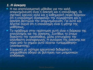 1. Η άσκηση Η πιο αποτελεσματική μέθοδος για την καλή απομνημόνευση είναι η άσκηση και η επανάληψη. Οι σχετικές έρευνες αλλά και η καθημερινή πείρα δείχνουν ότι η επανάληψη εξασφαλίζει την συγκράτηση και η άσκηση βελτιώνει την απομνημόνευση. Για αυτό και λέγεται συχνά ότι η επανάληψη είναι η μήτηρ της μαθήσεως.  Το πρόβλημα στην περίπτωση αυτή είναι η διάρκεια της επανάληψης και της άσκησης. Συνήθως το άτομο διακόπτει την προσπάθεια, μόλις επιτυγχάνει την αλάνθαστη αναπαραγωγή. Η συνέχιση της άσκησης και πέρα από το σημείο αυτό λέγεται «υπερμάθηση» ( overlearning ).  Σύμφωνα με νεότερα ερευνητικά δεδομένα η υπερμάθηση οδηγεί σε βελτίωση των μνημονικών επιδόσεων.  Έλενα Ελληνιάδου 