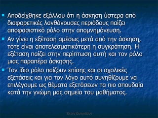 Αποδείχθηκε εξάλλου ότι η άσκηση ύστερα από διαφορετικές λανθάνουσες περιόδους παίζει αποφασιστικό ρόλο στην απομνημόνευση.  Αν γίνει η εξέταση αμέσως μετά από την άσκηση, τότε είναι αποτελεσματικότερη η συγκράτηση. Η εξέταση παίζει στην περίπτωση αυτή και τον ρόλο μιας παραπέρα άσκησης.  Τον ίδιο ρόλο παίζουν επίσης και οι σχολικές εξετάσεις και για τον λόγο αυτό συνηθίζουμε να επιλέγουμε ως θέματα εξετάσεων τα πιο σπουδαία κατά την γνώμη μας σημεία του μαθήματος. Έλενα Ελληνιάδου 