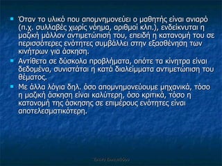 Όταν το υλικό που απομνημονεύει ο μαθητής είναι ανιαρό (π.χ. συλλαβές χωρίς νόημα, αριθμοί κλπ.), ενδείκνυται η μαζική μάλλον αντιμετώπισή του, επειδή η κατανομή του σε περισσότερες ενότητες συμβάλλει στην εξασθένηση των κινήτρων για άσκηση.  Αντίθετα σε δύσκολα προβλήματα, οπότε τα κίνητρα είναι δεδομένα, συνιστάται η κατά διαλείμματα αντιμετώπιση του θέματος.  Με άλλα λόγια δηλ. όσο απομνημονεύουμε μηχανικά, τόσο η μαζική άσκηση είναι καλύτερη, όσο κριτικά, τόσο η κατανομή της άσκησης σε επιμέρους ενότητες είναι αποτελεσματικότερη. Έλενα Ελληνιάδου 