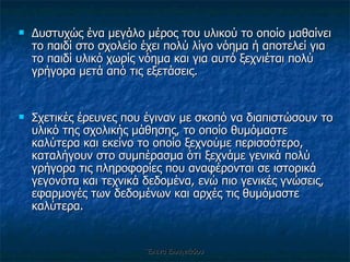 Δυστυχώς ένα μεγάλο μέρος του υλικού το οποίο μαθαίνει το παιδί στο σχολείο έχει πολύ λίγο νόημα ή αποτελεί για το παιδί υλικό χωρίς νόημα και για αυτό ξεχνιέται πολύ γρήγορα μετά από τις εξετάσεις.  Σχετικές έρευνες που έγιναν με σκοπό να διαπιστώσουν το υλικό της σχολικής μάθησης, το οποίο θυμόμαστε καλύτερα και εκείνο το οποίο ξεχνούμε περισσότερο, καταλήγουν στο συμπέρασμα ότι ξεχνάμε γενικά πολύ γρήγορα τις πληροφορίες που αναφέρονται σε ιστορικά γεγονότα και τεχνικά δεδομένα, ενώ πιο γενικές γνώσεις, εφαρμογές των δεδομένων και αρχές τις θυμόμαστε καλύτερα. Έλενα Ελληνιάδου 