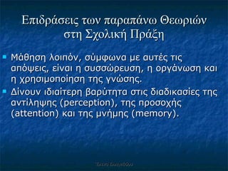 Επιδράσεις των παραπάνω Θεωριών στη Σχολική Πράξη Μάθηση λοιπόν, σύμφωνα με αυτές τις απόψεις, είναι η συσσώρευση, η οργάνωση και η χρησιμοποίηση της γνώσης.  Δίνουν ιδιαίτερη βαρύτητα στις διαδικασίες της αντίληψης (perception), της προσοχής (attention) και της μνήμης (memory). Έλενα Ελληνιάδου 