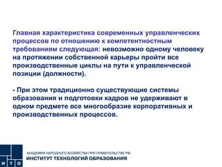 Главная характеристика современных управленческих процессов по отношению к компетентностным требованиям следующая:  невозможно одному человеку на протяжении собственной карьеры пройти все производственные циклы на пути к управленческой позиции (должности).  - При этом традиционно существующие системы образования и подготовки кадров не удерживают в одном предмете все многообразие корпоративных и производственных процессов. 