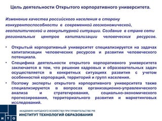 Цель деятельности Открытого корпоративного университета .  Изменение качества российского населения в сторону конкурентоспособности  в  современной геоэкономической, геополитической и геокультурной ситуации. Создание  в стране сети региональных центров капитализации человеческих ресурсов.   Открытый корпоративный университет специализируется на задачах капитализации человеческих ресурсов и развитии человеческого потенциала. Специфика деятельности открытого корпоративного университета заключается в том, что решение кадровых и образовательных задач осуществляется в конкретных ситуациях развития с учетом особенностей корпораций, территорий и групп населения. Поэтому эксперты открытого корпоративного университета также специализируются в вопросах организационно-управленческого анализа и стратегирования, социально-экономического прогнозирования, территориального развития и маркетинговых исследований.  