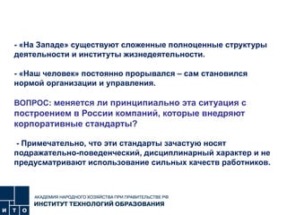 - «На Западе» существуют сложенные полноценные структуры деятельности и институты жизнедеятельности. - «Наш человек» постоянно прорывался – сам становился нормой организации и управления.   ВОПРОС:  меняется ли принципиально эта ситуация с построением в России компаний, которые внедряют корпоративные стандарты?  - Примечательно, что эти стандарты зачастую носят подражательно-поведенческий, дисциплинарный характер и не предусматривают использование сильных качеств работников.   