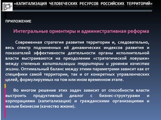 ПРИЛОЖЕНИЕ Интегральные ориентиры и административная реформа Современная стратегия развития территории и, следовательно, весь спектр подчиненных ей динамических индексов развития и показателей эффективности деятельности органы исполнительной власти выстраиваются на преодолении «стратегической ловушки» между степенью капитализации территории и уровнем качества жизни. Оптимальный баланс между этими параметрами зависит как от специфики самой территории, так и от конкретных управленческих целей, формулируемых на том или ином временном этапе. Во многом решение этих задач зависит от способности власти выстроить продуктивный диалог с бизнес-структурами и корпорациями (капитализация) и гражданскими организациями и малым бизнесом (качество жизни).